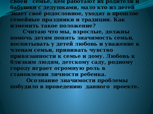 Проблема: В результате работы и диагностики было выявлено, что дети имеют элементарные представления о своей семье, кем работают их родители и бабушки с дедушками, мало кто из детей знает своё родословное, уходят в прошлое семейные праздники и традиции. Как изменить такое положение?  Считаю что мы, взрослые, должны помочь детям понять значимость семьи, воспитывать у детей любовь и уважение к членам семьи, прививать чувство привязанности к семье и дому. Любовь к близким людям, детскому саду, родному городу играет огромную роль в становлении личности ребенка.  Осознание значимости проблемы побудило в проведению данного проекте .   