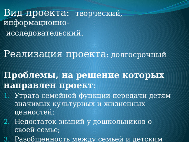        Вид проекта:  творческий, информационно-  исследовательский.   Реализация проекта : долгосрочный   Проблемы, на решение которых направлен проект : Утрата семейной функции передачи детям значимых культурных и жизненных ценностей; Недостаток знаний у дошкольников о своей семье; Разобщенность между семьей и детским садом. 