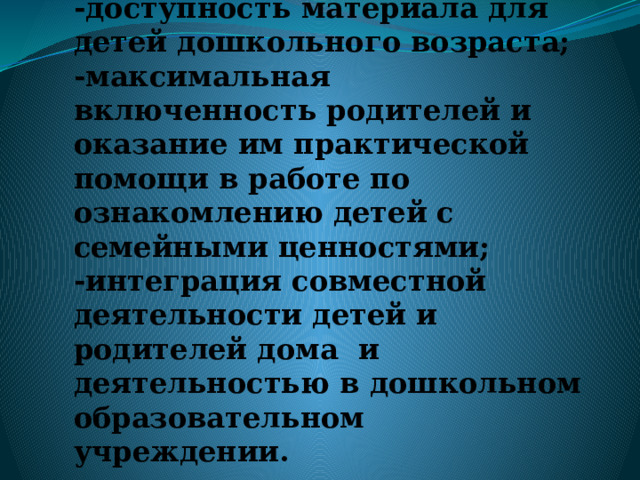 Особенности проекта:  -опора на личный опыт детей, полученный ими в семье;  -доступность материала для детей дошкольного возраста;  -максимальная включенность родителей и оказание им практической помощи в работе по ознакомлению детей с семейными ценностями;  -интеграция совместной деятельности детей и родителей дома и деятельностью в дошкольном образовательном учреждении. 