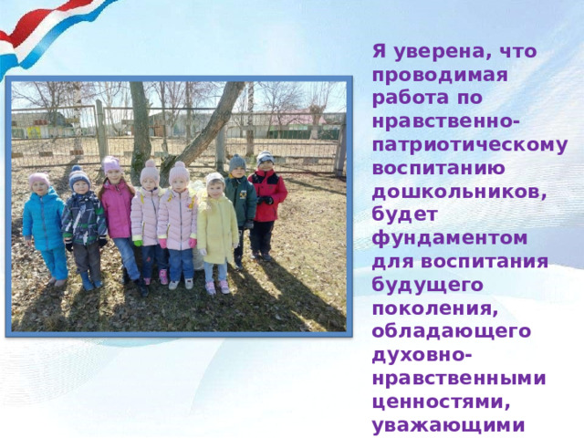 Я уверена, что проводимая работа по нравственно-патриотическому воспитанию дошкольников, будет фундаментом для воспитания будущего поколения, обладающего духовно-нравственными ценностями, уважающими культурное, историческое прошлое и настоящее России 