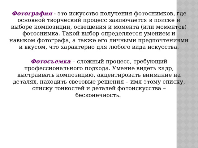 Фотография - это искусство получения фотоснимков, где основной творческий процесс заключается в поиске и выборе композиции, освещения и момента (или моментов) фотоснимка. Такой выбор определяется умением и навыком фотографа, а также его личными предпочтениями и вкусом, что характерно для любого вида искусства.  Фотосъемка – сложный процесс, требующий профессионального подхода. Умение видеть кадр, выстраивать композицию, акцентировать внимание на деталях, находить световые решения – имя этому списку, списку тонкостей и деталей фотоискусства – бесконечность. 