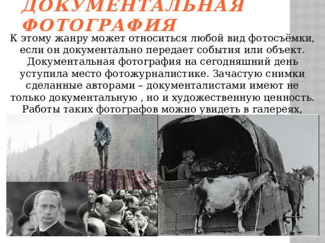 Документальная фотография К этому жанру может относиться любой вид фотосъёмки, если он документально передает события или объект. Документальная фотография на сегодняшний день уступила место фотожурналистике. Зачастую снимки сделанные авторами – документалистами имеют не только документальную , но и художественную ценность. Работы таких фотографов можно увидеть в галереях, книгах, художественных фотоальбомах. 