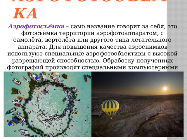 Аэрофотосъёмка Аэрофотосъёмка – само название говорит за себя, это фотосъёмка территории аэрофотоаппаратом, с самолёта, вертолёта или другого типа летательного аппарата. Для повышения качества аэроснимков используют специальные аэрофотообьективы с высокой разрешающей способностью. Обработку полученных фотографий производят специальными компьютерными комплексами – цифровыми фотограмметрическими станциями. 