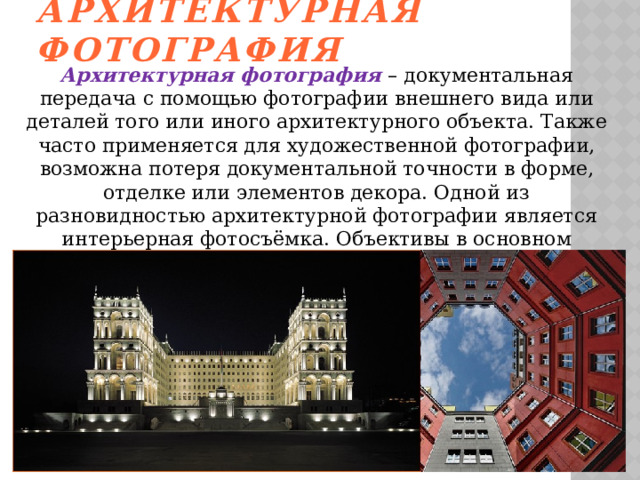 Архитектурная фотография Архитектурная фотография – документальная передача с помощью фотографии внешнего вида или деталей того или иного архитектурного объекта. Также часто применяется для художественной фотографии, возможна потеря документальной точности в форме, отделке или элементов декора. Одной из разновидностью архитектурной фотографии является интерьерная фотосъёмка. Объективы в основном применяются широкоугольные, дающие возможность более широкого охвата изображения.   