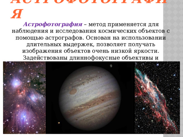 Астрофотография Астрофотография – метод применяется для наблюдения и исследования космических объектов с помощью астрографов. Основан на использовании длительных выдержек, позволяет получать изображения объектов очень низкой яркости. Задействованы длиннофокусные объективы и специализированные оптические системы. 
