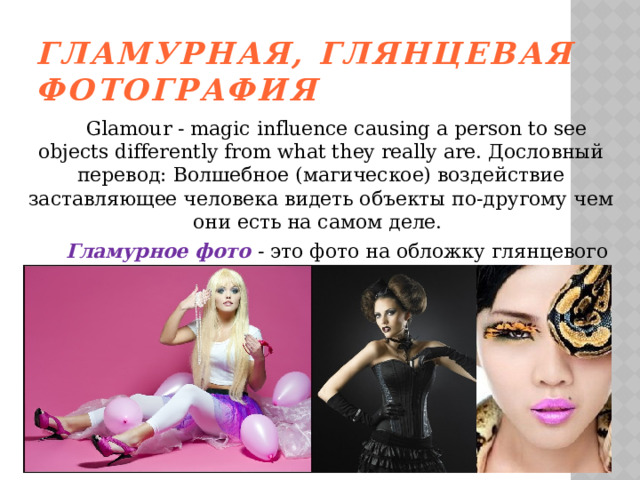 Гламурная, глянцевая фотография    Glamour - magic influence causing a person to see objects differently from what they really are. Дословный перевод: Волшебное (магическое) воздействие заставляющее человека видеть объекты по-другому чем они есть на самом деле.   Гламурное фото - это фото на обложку глянцевого журнала. Много косметики, ювелирных украшений, дорогих аксесуаров и т.д. 