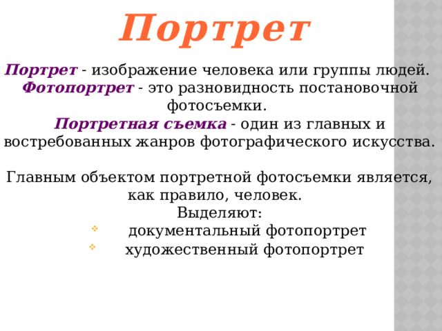 Портрет   Портрет - изображение человека или группы людей. Фотопортрет  - это разновидность постановочной фотосъемки.   Портретная съемка  - один из главных и востребованных жанров фотографического искусства. Главным объектом портретной фотосъемки является, как правило, человек.    Выделяют: документальный фотопортрет художественный фотопортрет   документальный фотопортрет художественный фотопортрет   документальный фотопортрет художественный фотопортрет   