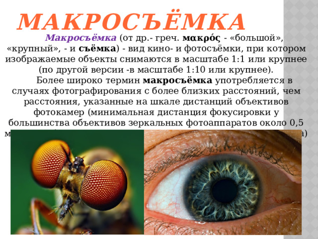 Макросъёмка   Макросъёмка (от др.- греч. мακρός - «большой», «крупный», - и съёмка ) - вид кино- и фотосъёмки, при котором изображаемые объекты снимаются в масштабе 1:1 или крупнее  (по другой версии -в масштабе 1:10 или крупнее).   Более широко термин макросъёмка употребляется в случаях фотографирования с более близких расстояний, чем расстояния, указанные на шкале дистанций объективов фотокамер (минимальная дистанция фокусировки у большинства объективов зеркальных фотоаппаратов около 0,5 метра, у объективов дальномерных фотокамер — около 1 метра) 