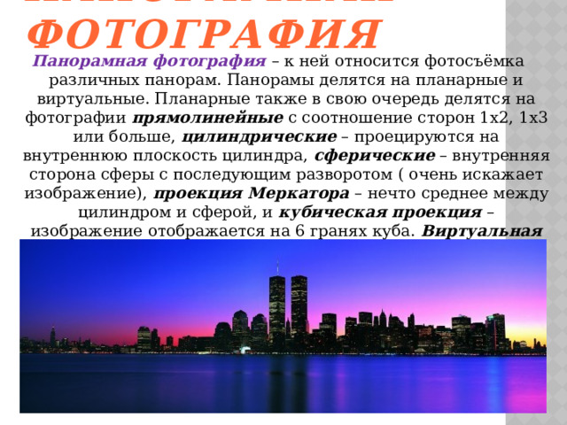 Панорамная фотография Панорамная фотография – к ней относится фотосъёмка различных панорам. Панорамы делятся на планарные и виртуальные. Планарные также в свою очередь делятся на фотографии прямолинейные с соотношение сторон 1х2, 1х3 или больше, цилиндрические – проецируются на внутреннюю плоскость цилиндра, сферические – внутренняя сторона сферы с последующим разворотом ( очень искажает изображение), проекция Меркатора – нечто среднее между цилиндром и сферой, и кубическая проекция – изображение отображается на 6 гранях куба. Виртуальная панорама используется для компьютерного показа, позволяет зрителю увидеть то, что окружало фотографа в момент фотосъёмки.   