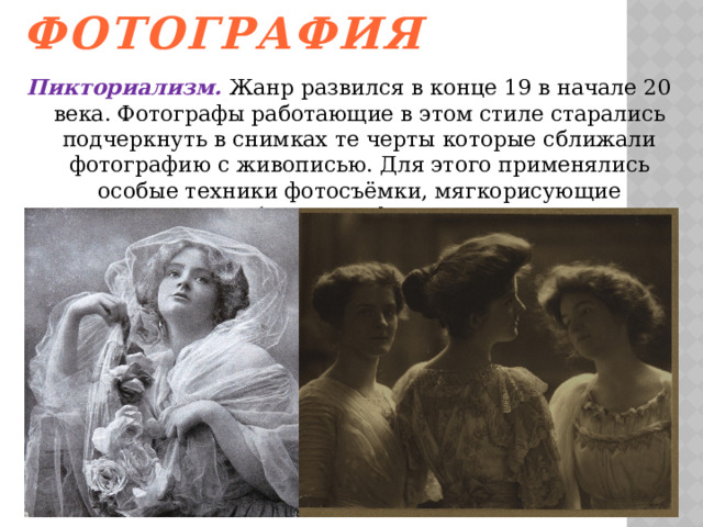Пикториальная фотография   Пикториализм. Жанр развился в конце 19 в начале 20 века. Фотографы работающие в этом стиле старались подчеркнуть в снимках те черты которые сближали фотографию с живописью. Для этого применялись особые техники фотосъёмки, мягкорисующие объективы, фильтры.   