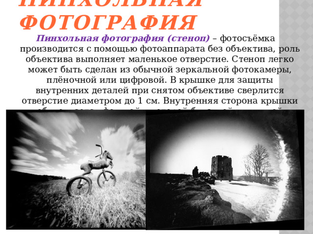 Пинхольная фотография Пинхольная фотография (стеноп) – фотосъёмка производится с помощью фотоаппарата без объектива, роль объектива выполняет маленькое отверстие. Стеноп легко может быть сделан из обычной зеркальной фотокамеры, плёночной или цифровой. В крышке для защиты внутренних деталей при снятом объективе сверлится отверстие диаметром до 1 см. Внутренняя сторона крышки обклеивается фольгой в которой булавкой или иглой делается микроотверстие.    
