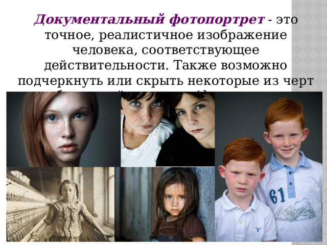 Документальный фотопортрет  - это точное, реалистичное изображение человека, соответствующее действительности. Также возможно подчеркнуть или скрыть некоторые из черт и особенностей человека (фото на паспорт и т.д.). 