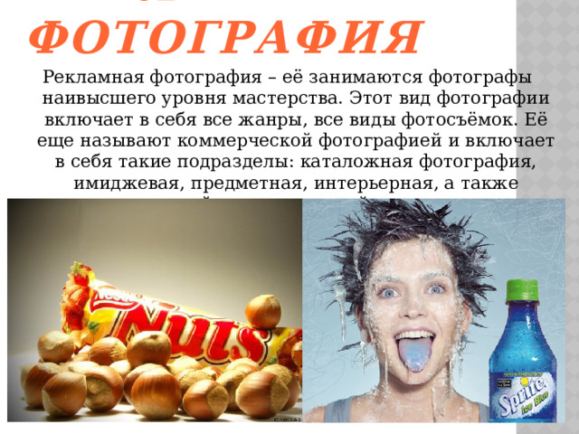 Рекламная фотография Рекламная фотография – её занимаются фотографы наивысшего уровня мастерства. Этот вид фотографии включает в себя все жанры, все виды фотосъёмок. Её еще называют коммерческой фотографией и включает в себя такие подразделы: каталожная фотография, имиджевая, предметная, интерьерная, а также деловой и политический портрет.   