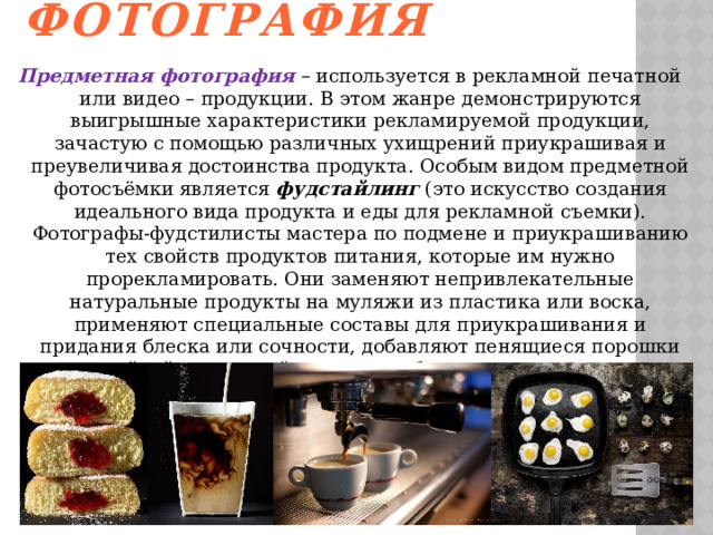 Предметная фотография   Предметная фотография – используется в рекламной печатной или видео – продукции. В этом жанре демонстрируются выигрышные характеристики рекламируемой продукции, зачастую с помощью различных ухищрений приукрашивая и преувеличивая достоинства продукта. Особым видом предметной фотосъёмки является фудстайлинг (это искусство создания идеального вида продукта и еды для рекламной съемки). Фотографы-фудстилисты мастера по подмене и приукрашиванию тех свойств продуктов питания, которые им нужно прорекламировать. Они заменяют непривлекательные натуральные продукты на муляжи из пластика или воска, применяют специальные составы для приукрашивания и придания блеска или сочности, добавляют пенящиеся порошки для стойкой и красивой пены, и вообще могут заменить один продукт на другой если этот другой по своим качествам больше подходит для фотографа. 