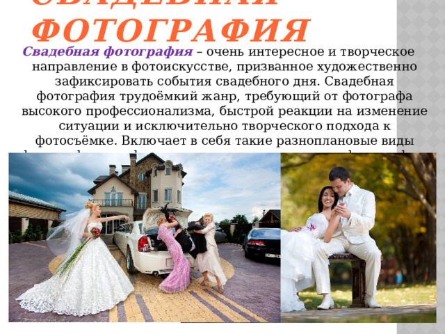 Свадебная фотография Свадебная фотография – очень интересное и творческое направление в фотоискусстве, призванное художественно зафиксировать события свадебного дня. Свадебная фотография трудоёмкий жанр, требующий от фотографа высокого профессионализма, быстрой реакции на изменение ситуации и исключительно творческого подхода к фотосъёмке. Включает в себя такие разноплановые виды фотографии как фотожурналистика, портретная фотография, художественная, постановочная и студийная. 
