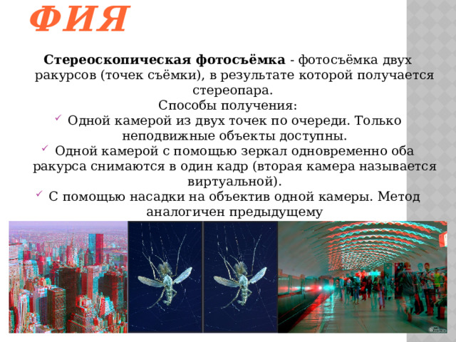  Стереофотография Стереоскопическая фотосъёмка  - фотосъёмка двух ракурсов (точек съёмки), в результате которой получается стереопара. Способы получения: Одной камерой из двух точек по очереди. Только неподвижные объекты доступны. Одной камерой с помощью зеркал одновременно оба ракурса снимаются в один кадр (вторая камера называется виртуальной). С помощью насадки на объектив одной камеры. Метод аналогичен предыдущему Двухобъективным стереоскопическим фотоаппаратом Двумя синхронизированными камерами 
