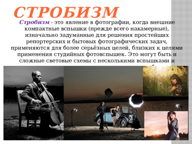 Стробизм  Стробизм  - это явление в фотографии, когда внешние компактные вспышки (прежде всего накамерные), изначально задуманные для решения простейших репортерских и бытовых фотографических задач, применяются для более серьёзных целей, близких к целями применения студийных фотовспышек. Это могут быть и сложные световые схемы с несколькими вспышками и всевозможные насадки на вспышки - таким образом применяются методы работы, подобные студийным вспышкам. 
