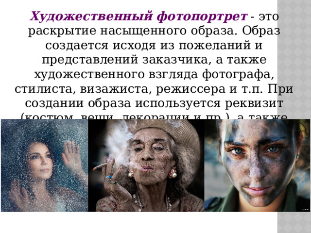Художественный фотопортрет  - это раскрытие насыщенного образа. Образ создается исходя из пожеланий и представлений заказчика, а также художественного взгляда фотографа, стилиста, визажиста, режиссера и т.п. При создании образа используется реквизит (костюм, вещи, декорации и пр.), а также макияж, прическа, фон и т.д. 