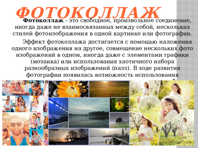 Фотоколлаж  Фотоколлаж  - это свободное, произвольное соединение, иногда даже не взаимосвязанных между собой, нескольких стилей фотоизображения в одной картинке или фотографии.  Эффект фотоколлажа достигается с помощью наложения одного изображения на другое, совмещение нескольких фото изображений в одном, иногда даже с элементами графики (мозаика) или использования хаотичного набора разнообразных изображений (пазл). В ходе развития фотографии появилась возможность использования различных приёмов и методов создания  коллажей  с применением специальных эффектов 