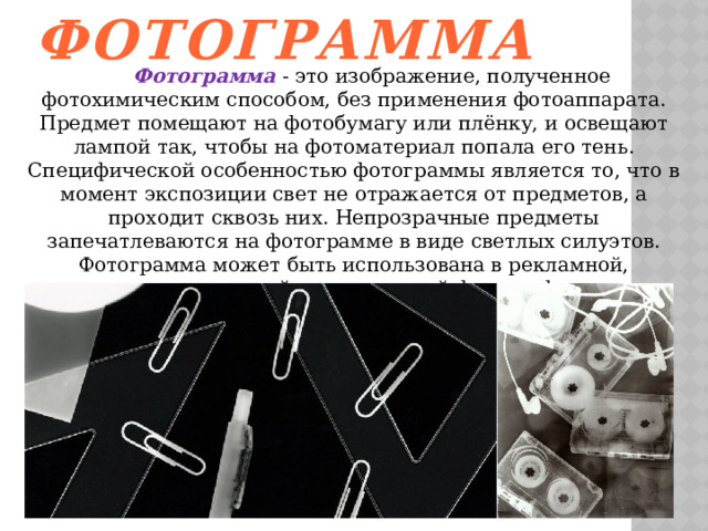 Фотограмма  Фотограмма  - это изображение, полученное фотохимическим способом, без применения фотоаппарата. Предмет помещают на фотобумагу или плёнку, и освещают лампой так, чтобы на фотоматериал попала его тень. Специфической особенностью фотограммы является то, что в момент экспозиции свет не отражается от предметов, а проходит сквозь них. Непрозрачные предметы запечатлеваются на фотограмме в виде светлых силуэтов. Фотограмма может быть использована в рекламной, художественной и технической фотографии. 