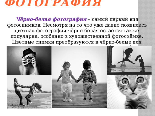 Чёрно-белая фотография   Чёрно-белая фотография – самый первый вид фотоснимков. Несмотря на то что уже давно появилась цветная фотография чёрно-белая остаётся также популярна, особенно в художественной фотосъёмке. Цветные снимки преобразуются в чёрно-белые для придания особого смысла элементам фотографии.   