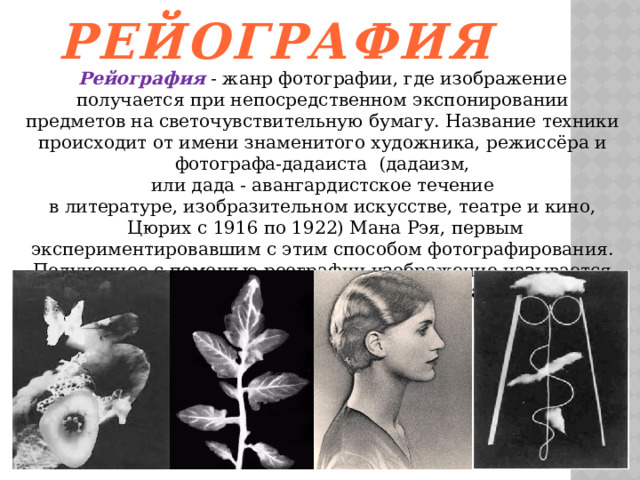   Рейография Рейография  - жанр фотографии, где изображение получается при непосредственном экспонировании предметов на светочувствительную бумагу. Название техники происходит от имени знаменитого художника, режиссёра и фотографа-дадаиста  (дадаизм, или дада - авангардистское течение в литературе, изобразительном искусстве, театре и кино,  Цюрих с 1916 по 1922) Мана Рэя, первым экспериментировавшим с этим способом фотографирования. Полученное с помощью реографии изображение называется рейограммой. Каждая рейограмма уникальна и существует в единственном экземпляре. 