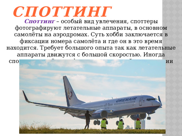 Споттинг Споттинг – особый вид увлечения, споттеры фотографируют летательные аппараты, в основном самолёты на аэродромах. Суть хобби заключается в фиксации номера самолёта и где он в это время находится. Требует большого опыта так как летательные аппараты движутся с большой скоростью. Иногда споттерам удаётся зафиксировать аварийные ситуации на аэродромах 