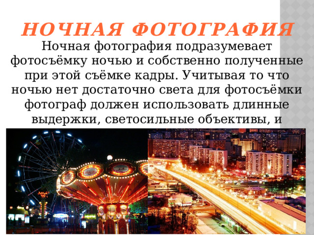 Ночная фотография Ночная фотография подразумевает фотосъёмку ночью и собственно полученные при этой съёмке кадры. Учитывая то что ночью нет достаточно света для фотосъёмки фотограф должен использовать длинные выдержки, светосильные объективы, и высокие значения чувствительности ISO.   