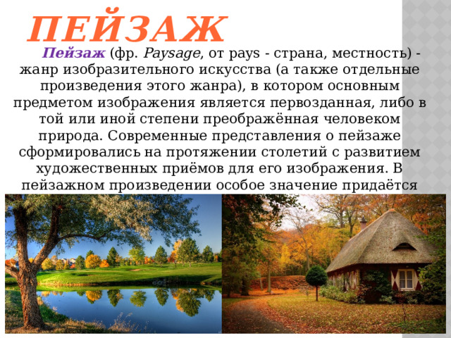 Пейзаж  Пейзаж  (фр.  Paysage , от pays - страна, местность) -жанр изобразительного искусства (а также отдельные произведения этого жанра), в котором основным предметом изображения является первозданная, либо в той или иной степени преображённая человеком природа. Современные представления о пейзаже сформировались на протяжении столетий с развитием художественных приёмов для его изображения. В пейзажном произведении особое значение придаётся построению перспективы и композиции вида, передаче состояния атмосферы, воздушной и световой среды, их изменчивости. 