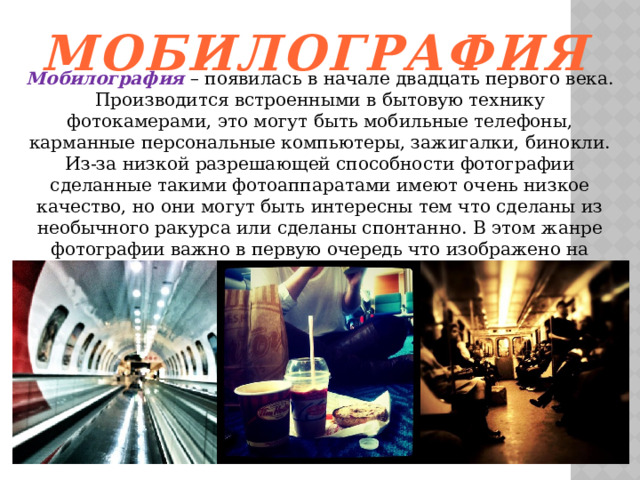 Мобилография   Мобилография – появилась в начале двадцать первого века. Производится встроенными в бытовую технику фотокамерами, это могут быть мобильные телефоны, карманные персональные компьютеры, зажигалки, бинокли. Из-за низкой разрешающей способности фотографии сделанные такими фотоаппаратами имеют очень низкое качество, но они могут быть интересны тем что сделаны из необычного ракурса или сделаны спонтанно. В этом жанре фотографии важно в первую очередь что изображено на снимке, а не то какого качества фотография. В современном галерейном пространстве уже созданы несколько арт-проектов в жанре 