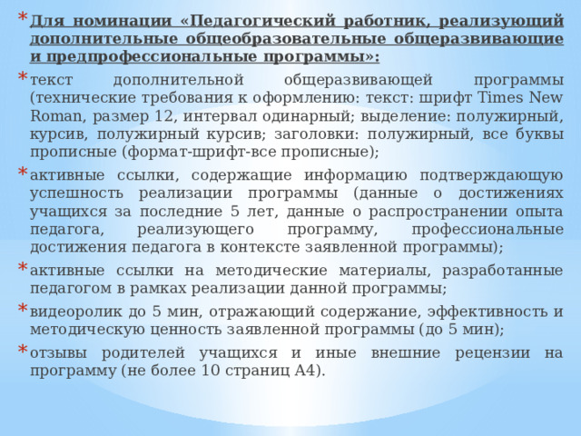 Для номинации «Педагогический работник, реализующий дополнительные общеобразовательные общеразвивающие и предпрофессиональные программы»: текст дополнительной общеразвивающей программы (технические требования к оформлению: текст: шрифт Times New Roman, размер 12, интервал одинарный; выделение: полужирный, курсив, полужирный курсив; заголовки: полужирный, все буквы прописные (формат-шрифт-все прописные); активные ссылки, содержащие информацию подтверждающую успешность реализации программы (данные о достижениях учащихся за последние 5 лет, данные о распространении опыта педагога, реализующего программу, профессиональные достижения педагога в контексте заявленной программы); активные ссылки на методические материалы, разработанные педагогом в рамках реализации данной программы; видеоролик до 5 мин, отражающий содержание, эффективность и методическую ценность заявленной программы (до 5 мин); отзывы родителей учащихся и иные внешние рецензии на программу (не более 10 страниц А4). 