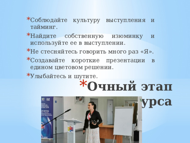 Соблюдайте культуру выступления и тайминг. Найдите собственную изюминку и используйте ее в выступлении. Не стесняйтесь говорить много раз «Я». Создавайте короткие презентации в едином цветовом решении. Улыбайтесь и шутите. Очный этап конкурса 