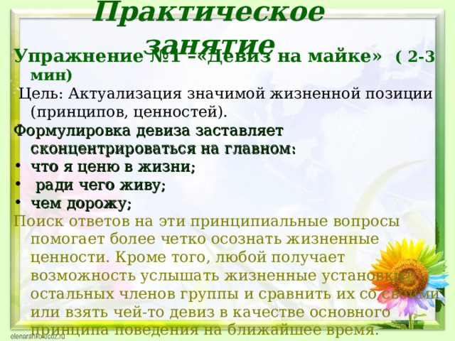 Практическое занятие Упражнение №1 –«Девиз на майке» ( 2-3  мин)   Цель: Актуализация значимой жизненной позиции (принципов, ценностей). Формулировка девиза заставляет сконцентрироваться на главном: что я ценю в жизни;  ради чего живу; чем дорожу; Поиск ответов на эти принципиальные вопросы помогает более четко осознать жизненные ценности. Кроме того, любой получает возможность услышать жизненные установки остальных членов группы и сравнить их со своими или взять чей-то девиз в качестве основного принципа поведения на ближайшее время.  