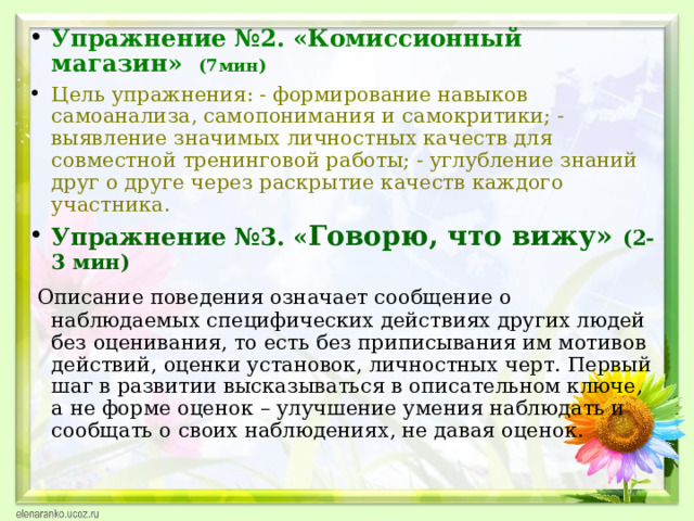Упражнение №2. «Комиссионный магазин» (7мин) Цель упражнения: - формирование навыков самоанализа, самопонимания и самокритики; - выявление значимых личностных качеств для совместной тренинговой работы; - углубление знаний друг о друге через раскрытие качеств каждого участника. Упражнение №3. « Говорю, что вижу» (2-3  мин)  Описание поведения означает сообщение о наблюдаемых  специфических действиях других людей без оценивания, то есть без приписывания им мотивов действий, оценки установок, личностных черт. Первый шаг в развитии высказываться в описательном ключе, а не форме оценок – улучшение умения наблюдать и сообщать о своих наблюдениях, не давая оценок.  