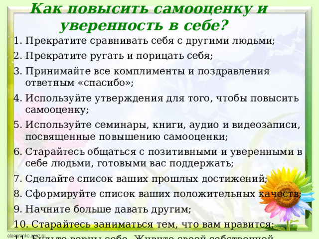 Как повысить самооценку и уверенность в себе?   1. Прекратите сравнивать себя с другими людьми; 2. Прекратите ругать и порицать себя; 3. Принимайте все комплименты и поздравления ответным «спасибо»; 4. Используйте утверждения для того, чтобы повысить самооценку; 5. Используйте семинары, книги, аудио и видеозаписи, посвященные повышению самооценки; 6. Старайтесь общаться с позитивными и уверенными в себе людьми, готовыми вас поддержать; 7. Сделайте список ваших прошлых достижений; 8. Сформируйте список ваших положительных качеств; 9. Начните больше давать другим; 10. Старайтесь заниматься тем, что вам нравится; 11. Будьте верны себе. Живите своей собственной жизнью.  