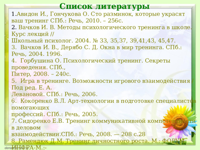Список литературы Авидон И., Гончукова О. Сто разминок, которые украсят ваш тренинг СПб.: Речь, 2010. – 256с.  Вачков И. В. Методы психологического тренинга в школе. Курс лекций // Школьный психолог. 2004. № 33, 35,37, 39,41,43, 45,47. 3. Вачков И. В., Дерябо С. Д. Окна в мир тренинга. СПб.: Речь, 2004. 1996. 4. Горбушина О. Психологический тренинг. Секреты проведения. СПб., Питер, 2008. – 240с. 5. Игра в тренинге. Возможности игрового взаимодействия / Под ред. Е. А. Левановой. СПб.: Речь, 2006. 6. Кокоренко В.Л. Арт-технологии в подготовке специалистов помогающих профессий. СПб.: Речь, 2005. 7. Сидоренко Е.В. Тренинг коммуникативной компетентности в деловом взаимодействии.СПб.: Речь, 2008. — 208 с.28 8. Рамендюк Д.М. Тренинг личностного роста. М.: ФОРУМ: ИНФРА-М.:- 2007. 9. 18 программ тренингов: Руководство для профессионалов/ Под ред. В.А. Чикер. – СПБ.: Речь, 2007\ 
