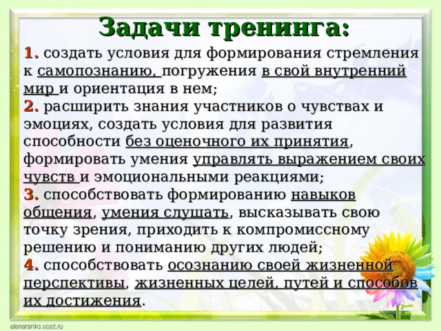 Задачи тренинга:  1.  создать условия для формирования стремления к самопознанию, погружения в свой внутренний мир и ориентация в нем;  2. расширить знания участников о чувствах и эмоциях, создать условия для развития способности без оценочного их принятия , формировать умения управлять выражением своих чувств и эмоциональными реакциями;  3. способствовать формированию навыков общения , умения слушать , высказывать свою точку зрения, приходить к компромиссному решению и пониманию других людей;  4. способствовать осознанию своей жизненной перспективы , жизненных целей, путей и способов их достижения .    
