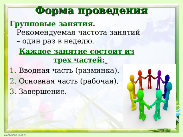 Форма проведения Групповые занятия. Рекомендуемая частота занятий – один раз в неделю. Каждое занятие состоит из трех частей:  1. Вводная часть (разминка). 2.  Основная часть (рабочая). 3. Завершение.  