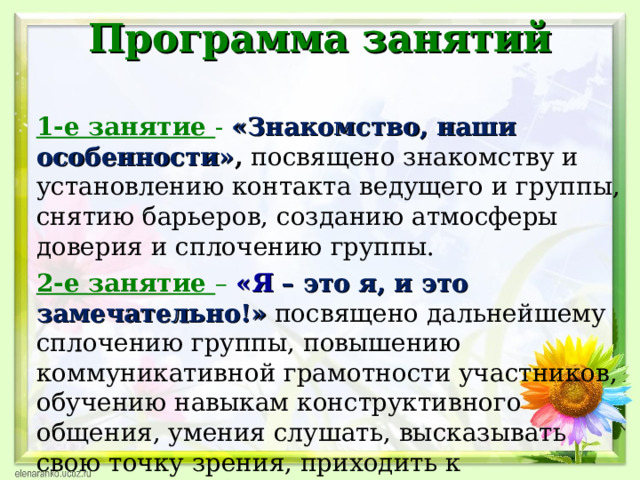 Программа занятий   1-е занятие -  «Знакомство, наши особенности» , посвящено знакомству и установлению контакта ведущего и группы, снятию барьеров, созданию атмосферы доверия и сплочению группы. 2-е занятие – «Я – это я, и это замечательно!»  посвящено дальнейшему сплочению группы, повышению коммуникативной грамотности участников, обучению навыкам конструктивного общения, умения слушать, высказывать свою точку зрения, приходить к компромиссному решению.  