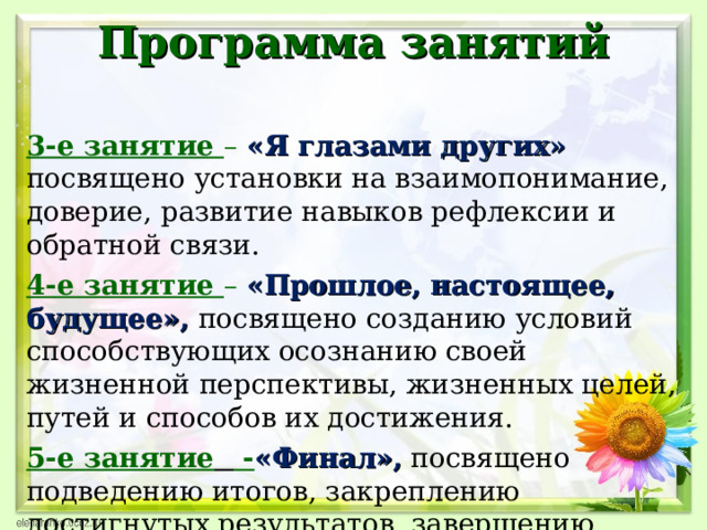 Программа занятий   3-е занятие –  «Я глазами других»  посвящено установки на взаимопонимание, доверие, развитие навыков рефлексии и обратной связи. 4-е занятие –  «Прошлое, настоящее, будущее»,  посвящено созданию условий способствующих осознанию своей жизненной перспективы, жизненных целей, путей и способов их достижения. 5-е занятие  - «Финал»,  посвящено подведению итогов, закреплению достигнутых результатов, завершению групповой работы, выходу из контакта.  