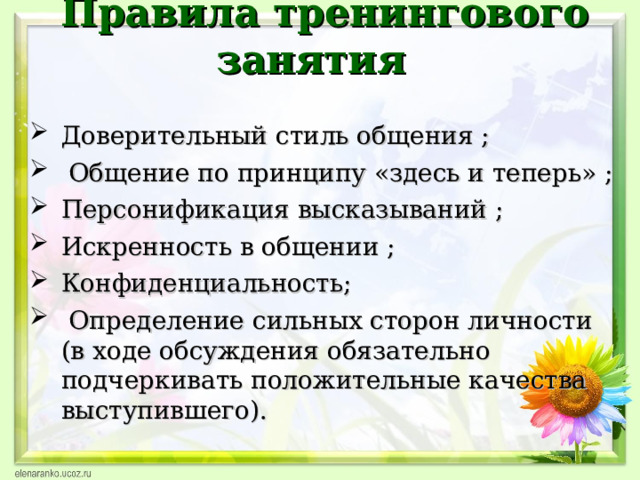  Правила тренингового занятия  Доверительный стиль общения ;  Общение по принципу «здесь и теперь» ; Персонификация высказываний ; Искренность в общении ; Конфиденциальность;  Определение сильных сторон личности (в ходе обсуждения обязательно подчеркивать положительные качества выступившего).  