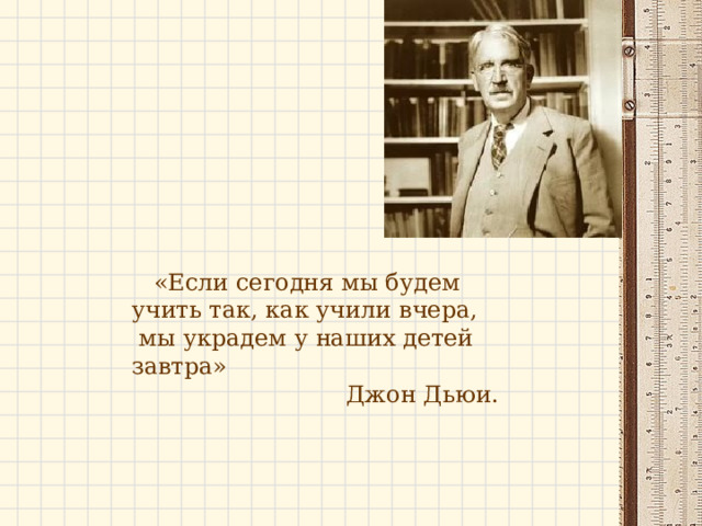     «Если сегодня мы будем учить так, как учили вчера,   мы украдем у наших детей завтра»                  Джон Дьюи. 