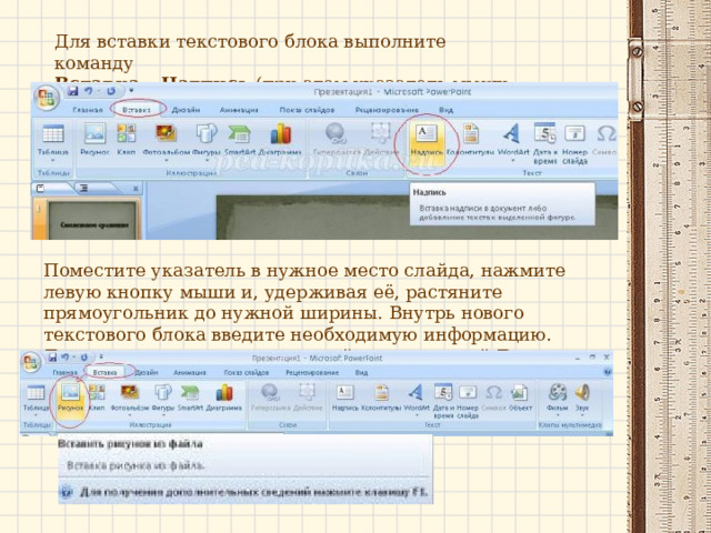 Для вставки текстового блока выполните команду  Вставка – Надпись  (при этом указатель мыши изменит вид) Поместите указатель в нужное место слайда, нажмите левую кнопку мыши и, удерживая её, растяните прямоугольник до нужной ширины. Внутрь нового текстового блока введите необходимую информацию.  Для вставки рисунка воспользуйтесь командой  Вставка – Рисунок .  