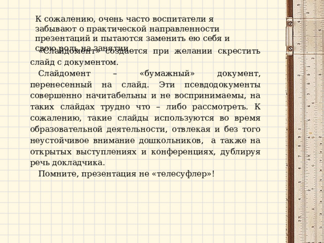 К сожалению, очень часто воспитатели я забывают о практической направленности презентаций и пытаются заменить ею себя и свою роль на занятии. «Слайдомент» создается при желании скрестить слайд с документом. Слайдомент – «бумажный» документ, перенесенный на слайд. Эти псевдодокументы совершенно начитабельны и не воспринимаемы, на таких слайдах трудно что – либо рассмотреть. К сожалению, такие слайды используются во время образовательной деятельности, отвлекая и без того неустойчивое внимание дошкольников, а также на открытых выступлениях и конференциях, дублируя речь докладчика. Помните, презентация не «телесуфлер»! 