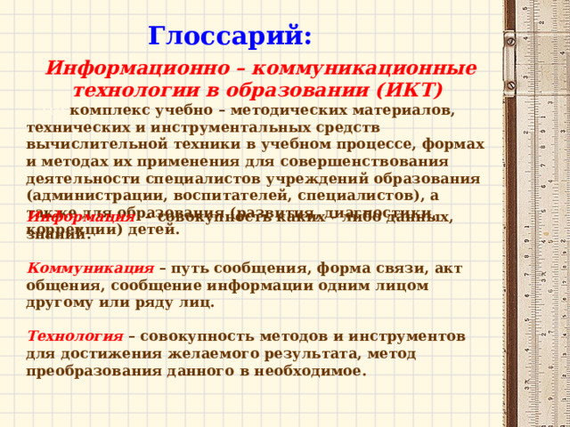 Глоссарий: Информационно – коммуникационные технологии в образовании (ИКТ)  – это комплекс учебно – методических материалов, технических и инструментальных средств вычислительной техники в учебном процессе, формах и методах их применения для совершенствования деятельности специалистов учреждений образования (администрации, воспитателей, специалистов), а также для образования (развития, диагностики, коррекции) детей. Информация    – совокупность каких – либо данных, знаний.  Коммуникация   – путь сообщения, форма связи, акт общения, сообщение информации одним лицом другому или ряду лиц.  Технология   – совокупность методов и инструментов для достижения желаемого результата, метод преобразования данного в необходимое. 
