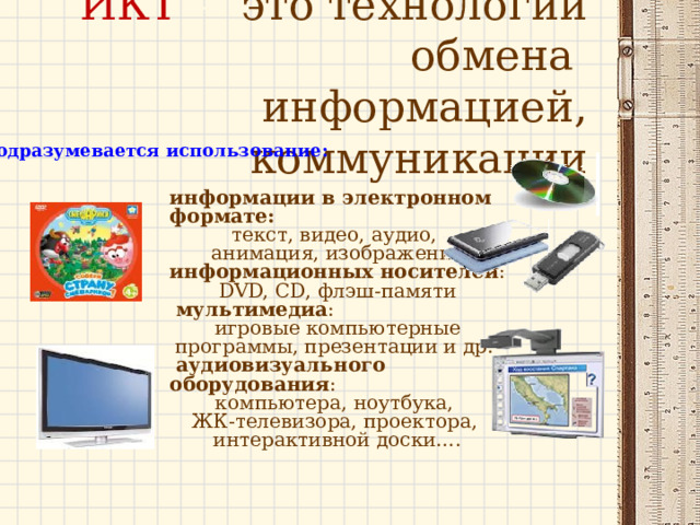  ИКТ – это технологии обмена  информацией, коммуникации   Подразумевается использование: информации в электронном формате:  текст, видео, аудио, анимация, изображение информационных носителей : DVD, CD, флэш-памяти  мультимедиа : игровые компьютерные программы, презентации и др.  аудиовизуального оборудования : компьютера, ноутбука, ЖК-телевизора, проектора, интерактивной доски…. 