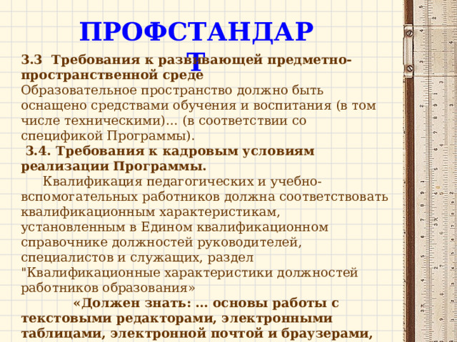 ПРОФСТАНДАРТ 3.3 . Требования к развивающей предметно-пространственной среде Образовательное пространство должно быть оснащено средствами обучения и воспитания (в том числе техническими)… (в соответствии со спецификой Программы).  3.4. Требования к кадровым условиям реализации Программы.  Квалификация педагогических и учебно-вспомогательных работников должна соответствовать квалификационным характеристикам, установленным в Едином квалификационном справочнике должностей руководителей, специалистов и служащих, раздел 
