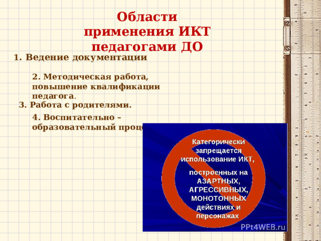 Области применения ИКТ педагогами ДО 1 . Ведение документации . 2. Методическая работа, повышение квалификации педагога . 3. Работа с родителями. 4. Воспитательно – образовательный процесс. 