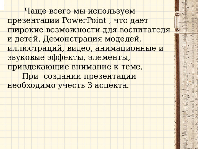 Чаще всего мы используем презентации PowerPoint , что дает широкие возможности для воспитателя и детей. Демонстрация моделей, иллюстраций, видео, анимационные и звуковые эффекты, элементы, привлекающие внимание к теме.  При создании презентации необходимо учесть 3 аспекта. 