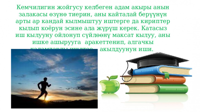 Кемчилигин жойгусу келбеген адам акыры анын залакасы өзүнө тиерин, аны кайталай берүүнүн арты ар кандай кылмыштуу иштерге да кириптер кылып коёрун эсине ала жүрүш керек. Катасыз иш кылууну ойлонуп сүйлөөнү максат кылуу, аны ишке ашырууга аракеттенип, алгачкы кадамдарды шилтөө – акылдуунун иши. 